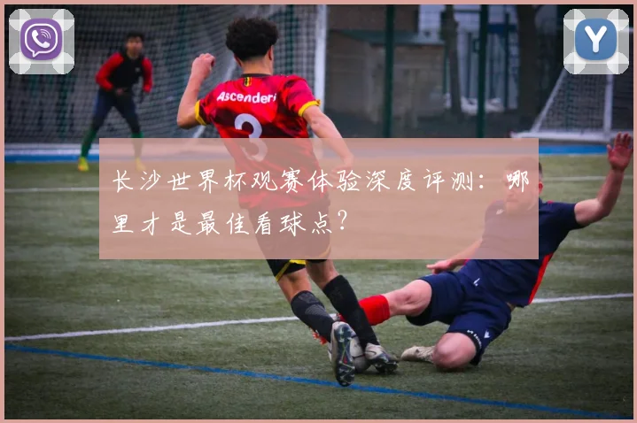 长沙世界杯观赛体验深度评测：哪里才是最佳看球点？