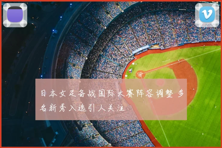 日本女足备战国际大赛阵容调整 多名新秀入选引人关注