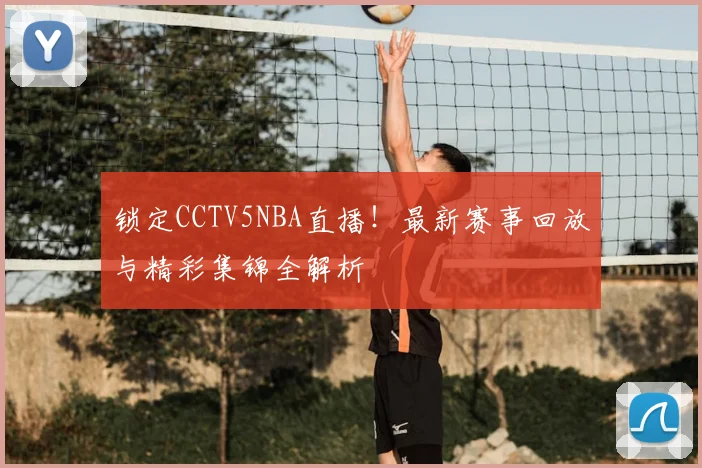 锁定CCTV5NBA直播！最新赛事回放与精彩集锦全解析
