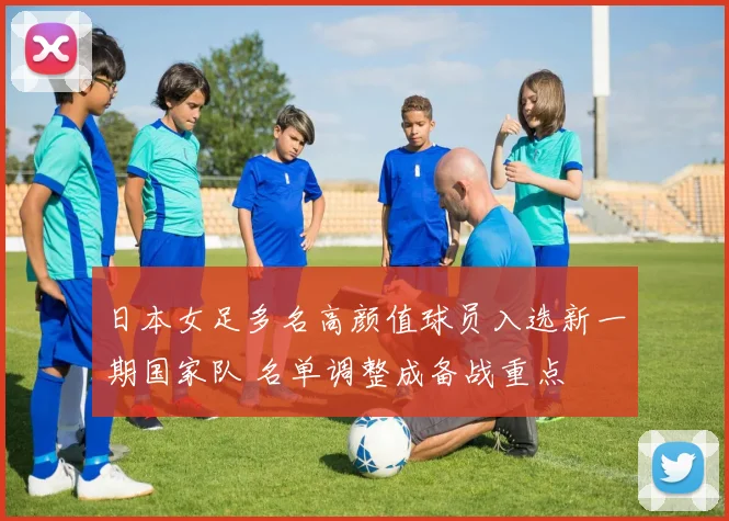 日本女足多名高颜值球员入选新一期国家队 名单调整成备战重点