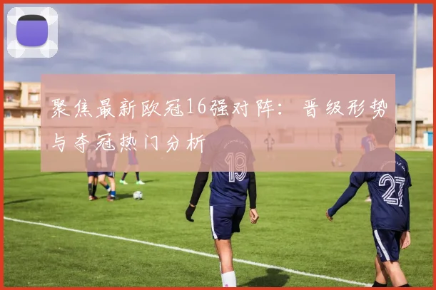 聚焦最新欧冠16强对阵:晋级形势与夺冠热门分析