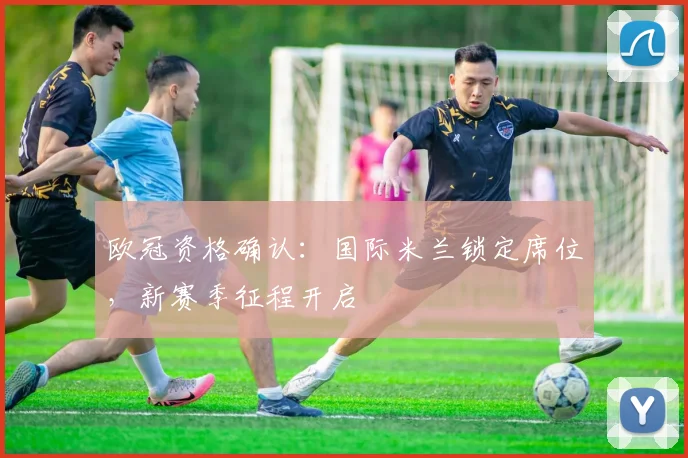 欧冠资格确认：国际米兰锁定席位，新赛季征程开启