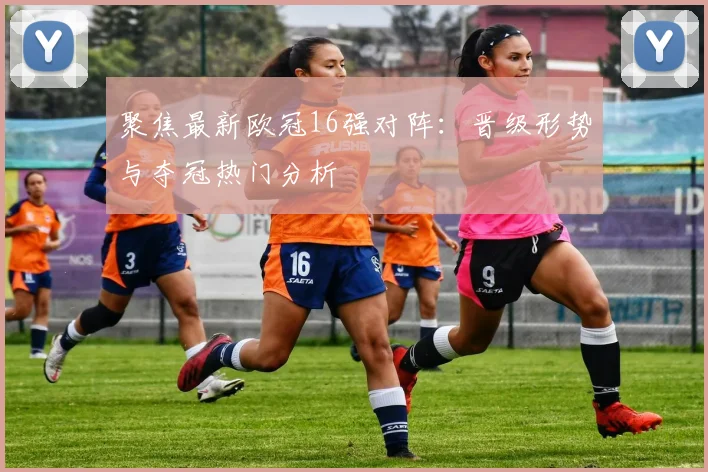 聚焦最新欧冠16强对阵:晋级形势与夺冠热门分析