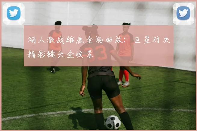 湖人激战雄鹿全场回放：巨星对决精彩镜头全收录