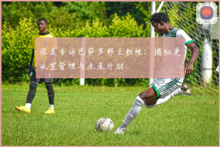 深度专访巴萨罗那主教练:揭秘更衣室管理与未来计划