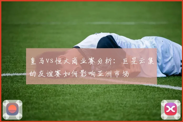 皇马vs恒大商业赛分析:巨星云集的友谊赛如何影响亚洲市场