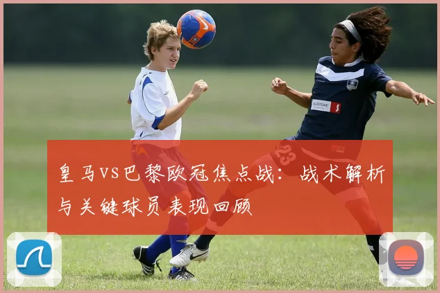 皇马vs巴黎欧冠焦点战：战术解析与关键球员表现回顾