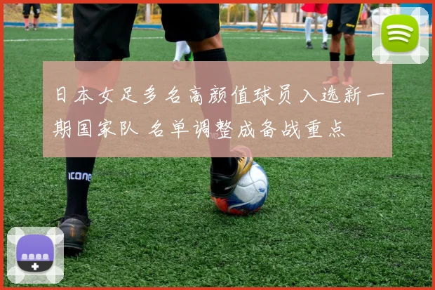 日本女足多名高颜值球员入选新一期国家队 名单调整成备战重点