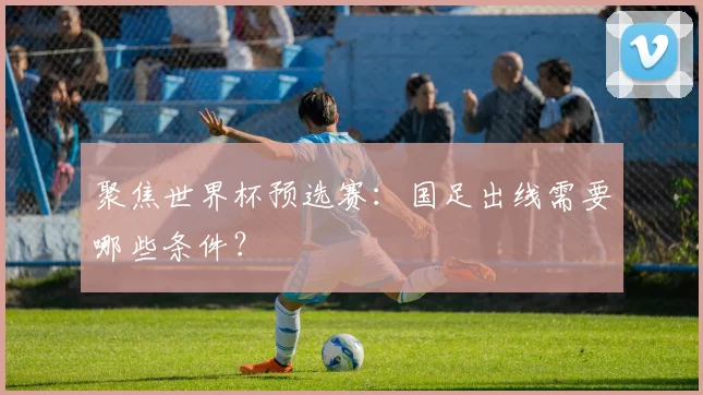 聚焦世界杯预选赛：国足出线需要哪些条件？