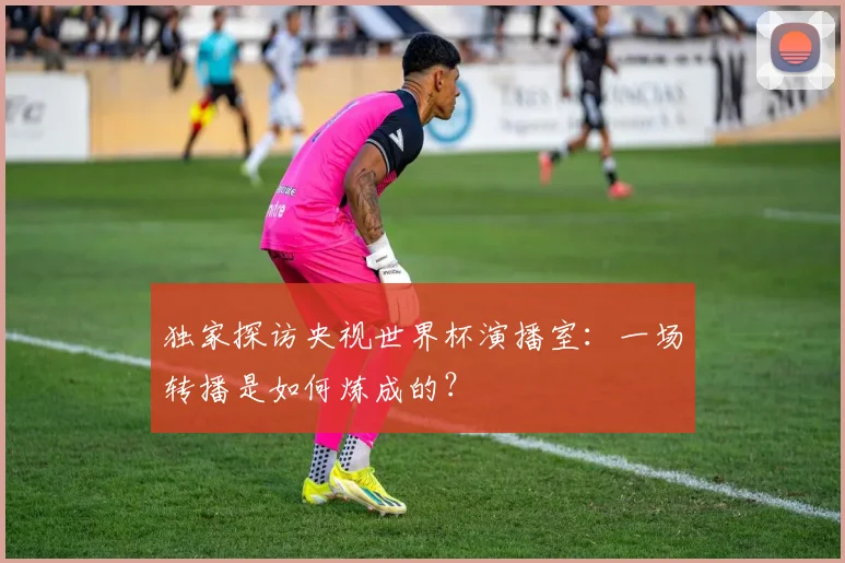独家探访央视世界杯演播室：一场转播是如何炼成的？