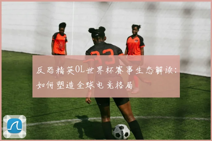 反恐精英OL世界杯赛事生态解读：如何塑造全球电竞格局