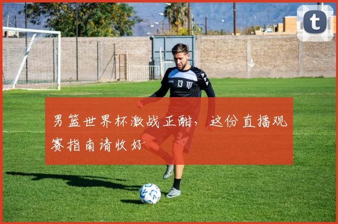 男篮世界杯激战正酣，这份直播观赛指南请收好