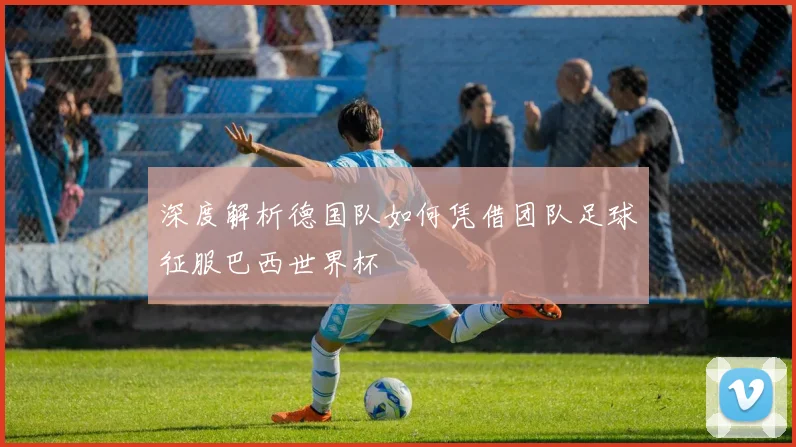 深度解析德国队如何凭借团队足球征服巴西世界杯
