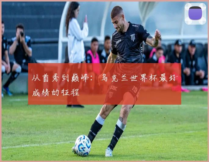 从首秀到巅峰：乌克兰世界杯最好成绩的征程