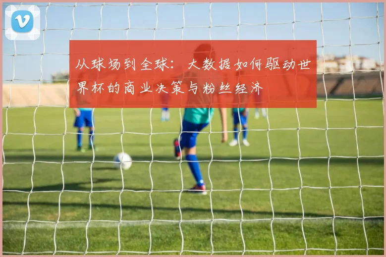 从球场到全球：大数据如何驱动世界杯的商业决策与粉丝经济