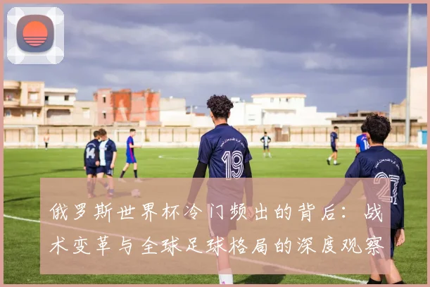 俄罗斯世界杯冷门频出的背后：战术变革与全球足球格局的深度观察
