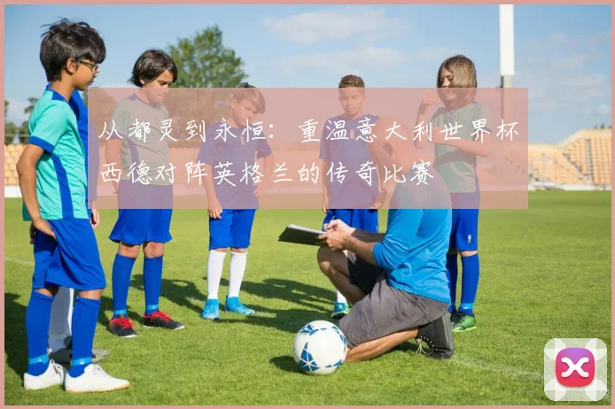从都灵到永恒：重温意大利世界杯西德对阵英格兰的传奇比赛