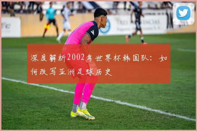 深度解析2002年世界杯韩国队：如何改写亚洲足球历史