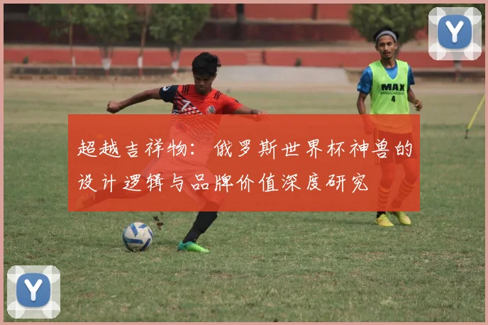 超越吉祥物：俄罗斯世界杯神兽的设计逻辑与品牌价值深度研究