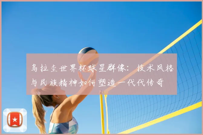 乌拉圭世界杯球星群像:技术风格与民族精神如何塑造一代代传奇