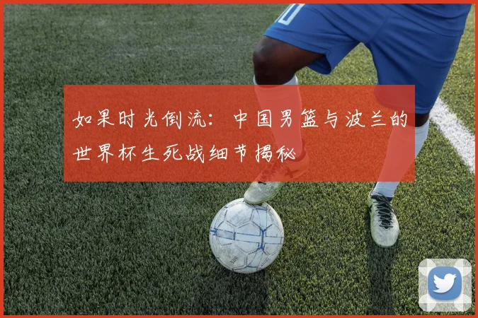 如果时光倒流：中国男篮与波兰的世界杯生死战细节揭秘