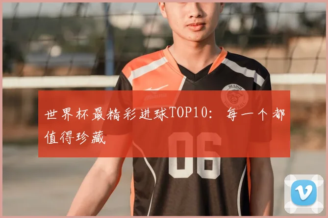 世界杯最精彩进球TOP10:每一个都值得珍藏