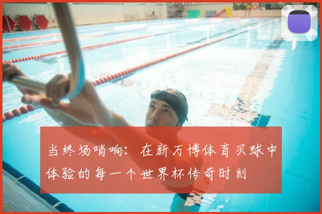 当终场哨响:在新万博体育买球中体验的每一个世界杯传奇时刻