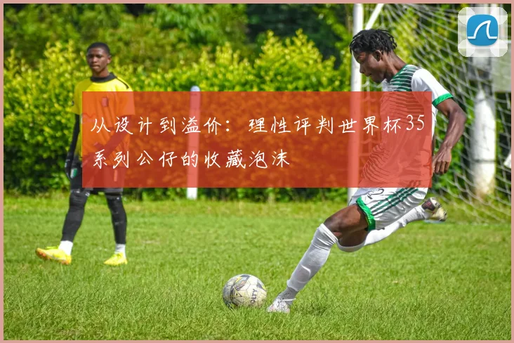 从设计到溢价:理性评判世界杯35系列公仔的收藏泡沫