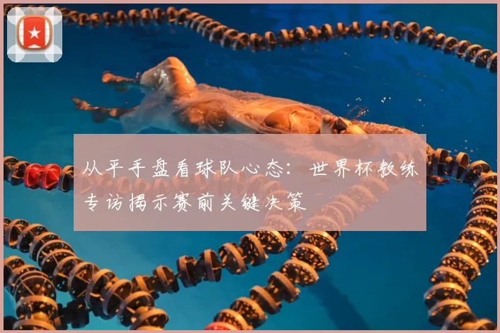 从平手盘看球队心态：世界杯教练专访揭示赛前关键决策