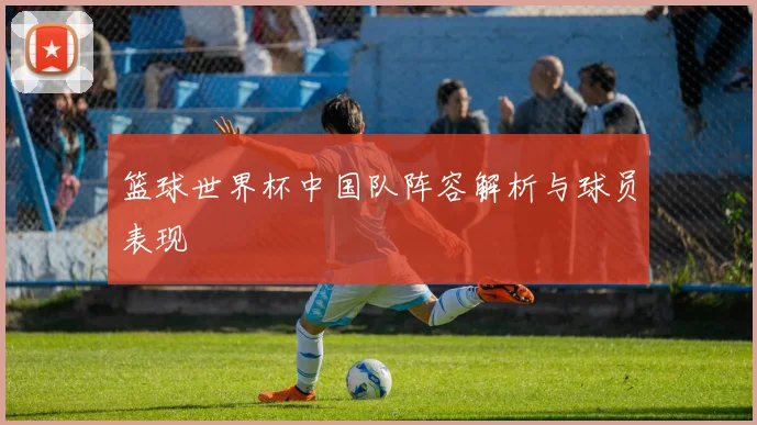 篮球世界杯中国队阵容解析与球员表现