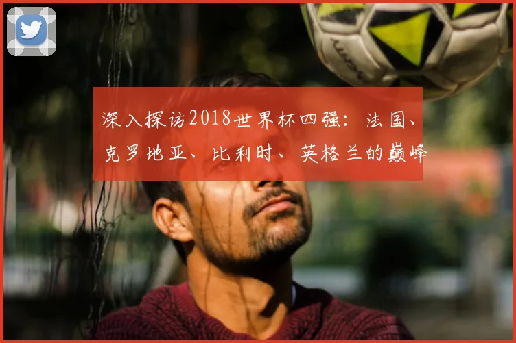 深入探访2018世界杯四强：法国、克罗地亚、比利时、英格兰的巅峰对话