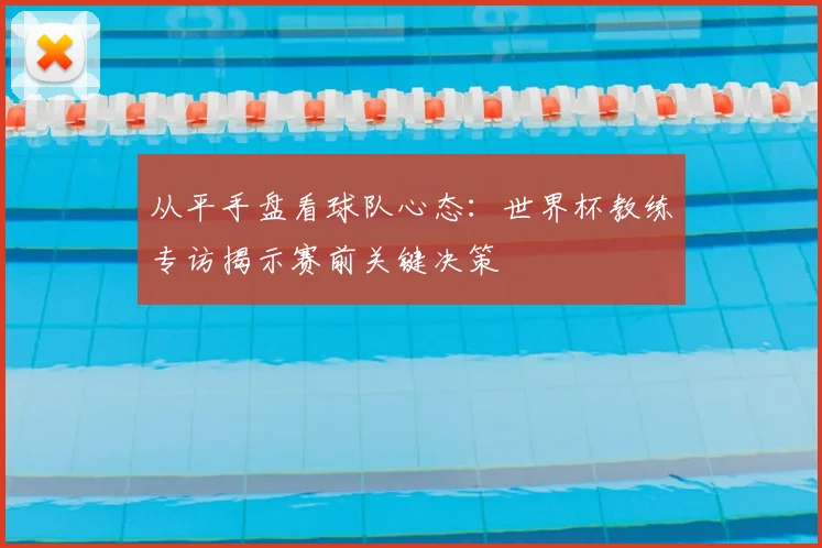 从平手盘看球队心态:世界杯教练专访揭示赛前关键决策