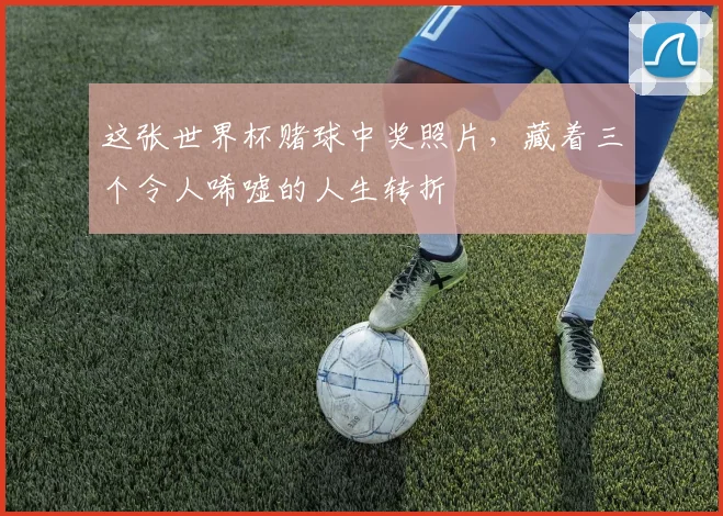 这张世界杯赌球中奖照片,藏着三个令人唏嘘的人生转折