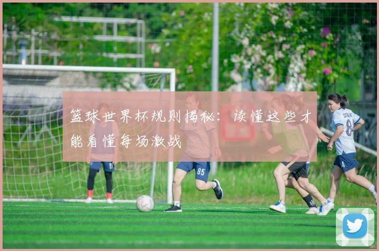篮球世界杯规则揭秘:读懂这些才能看懂每场激战