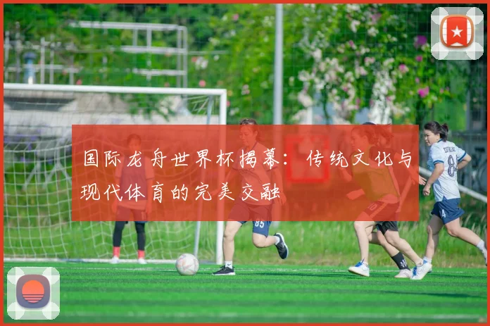 国际龙舟世界杯揭幕：传统文化与现代体育的完美交融