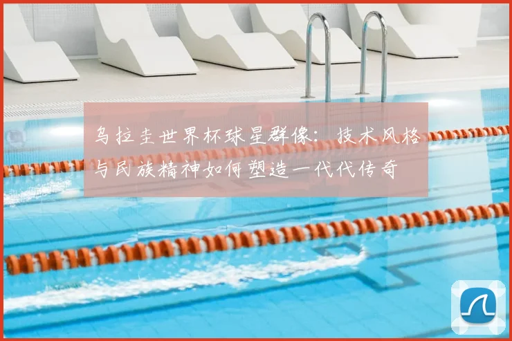 乌拉圭世界杯球星群像：技术风格与民族精神如何塑造一代代传奇