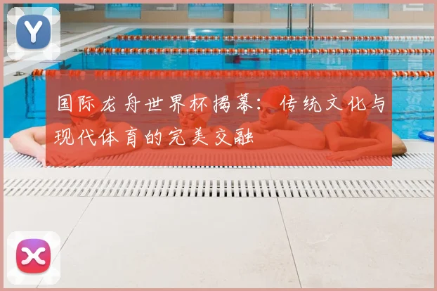 国际龙舟世界杯揭幕：传统文化与现代体育的完美交融