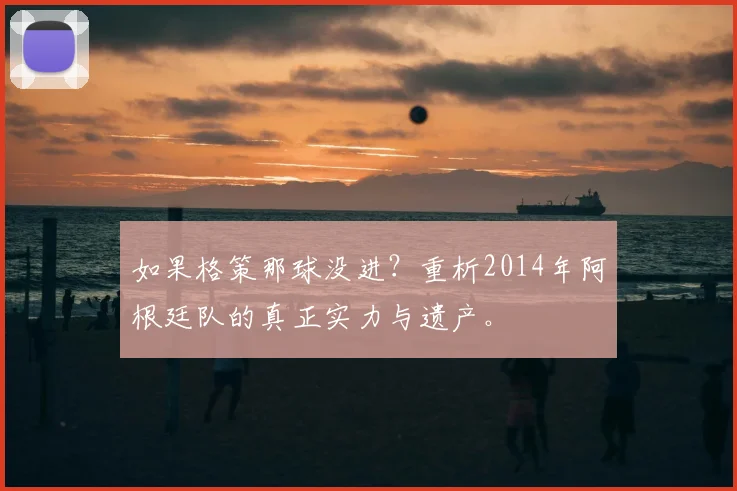 如果格策那球没进?重析2014年阿根廷队的真正实力与遗产。