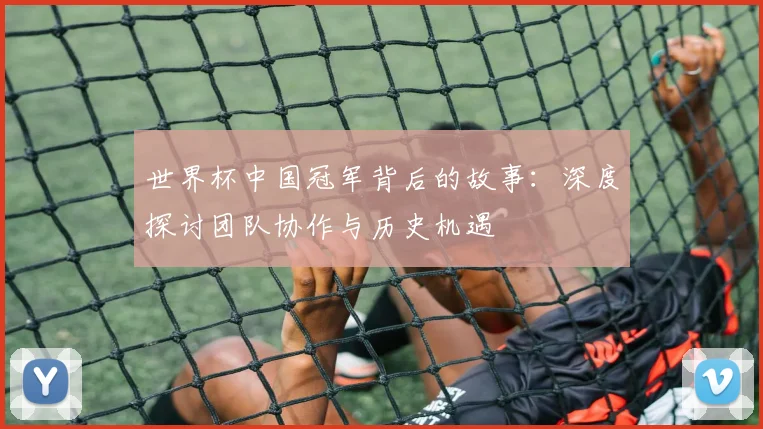 世界杯中国冠军背后的故事:深度探讨团队协作与历史机遇