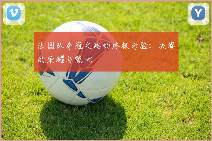 法国队夺冠之路的终极考验：决赛的荣耀与隐忧