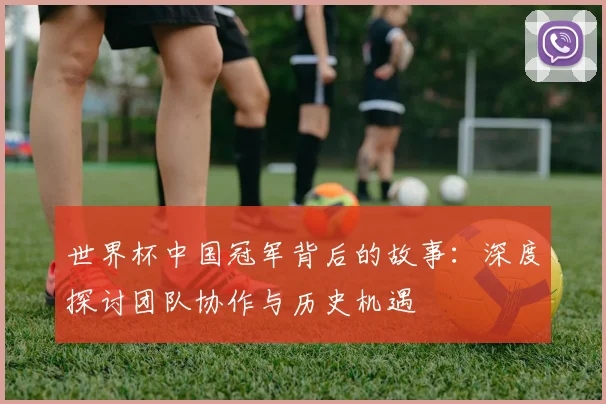 世界杯中国冠军背后的故事:深度探讨团队协作与历史机遇