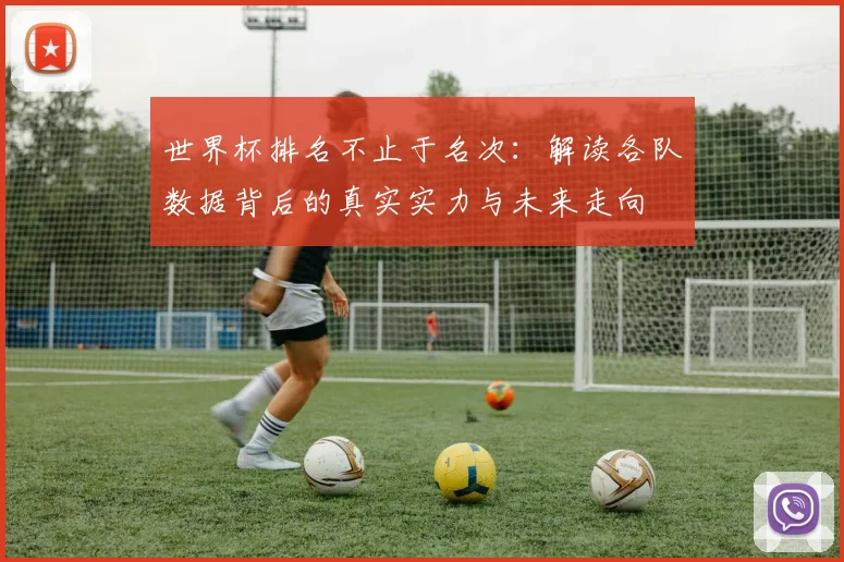 世界杯排名不止于名次：解读各队数据背后的真实实力与未来走向