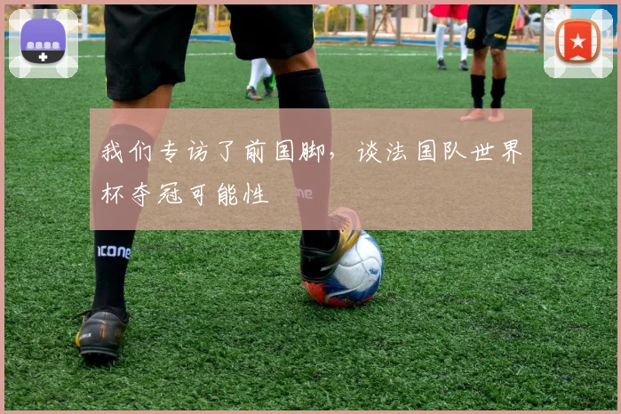 我们专访了前国脚，谈法国队世界杯夺冠可能性