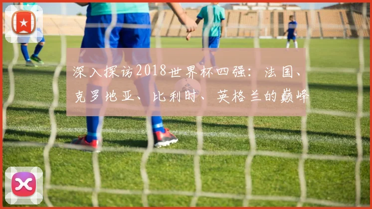 深入探访2018世界杯四强:法国、克罗地亚、比利时、英格兰的巅峰对话
