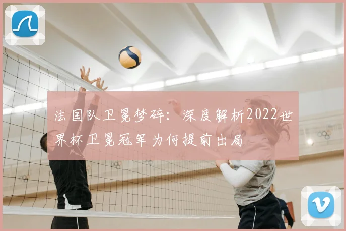 法国队卫冕梦碎：深度解析2022世界杯卫冕冠军为何提前出局