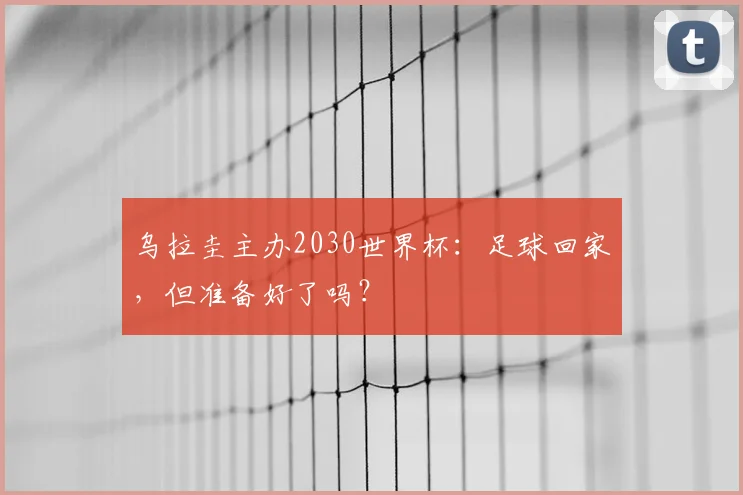 乌拉圭主办2030世界杯:足球回家,但准备好了吗?