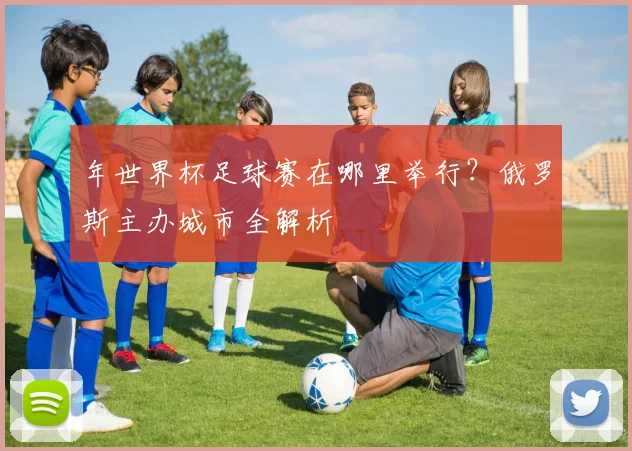 年世界杯足球赛在哪里举行?俄罗斯主办城市全解析